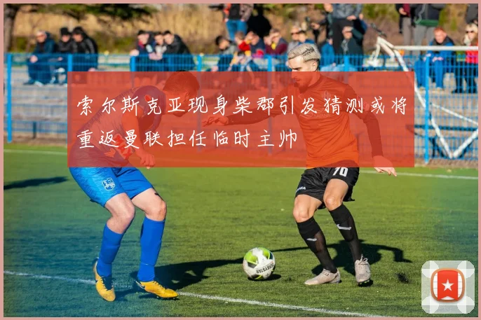 索尔斯克亚现身柴郡引发猜测或将重返曼联担任临时主帅