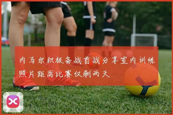 内马尔积极备战首战分享室内训练照片距离比赛仅剩两天