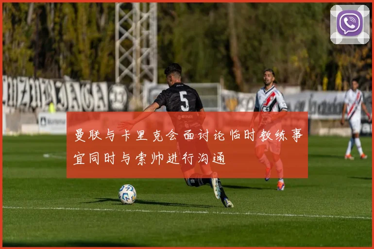 曼联与卡里克会面讨论临时教练事宜同时与索帅进行沟通