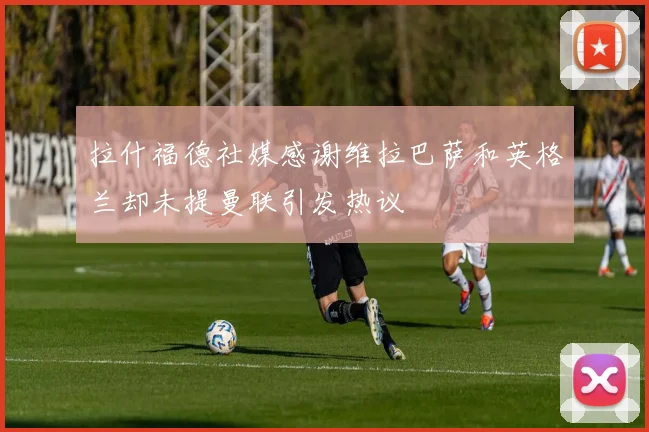 拉什福德社媒感谢维拉巴萨和英格兰却未提曼联引发热议