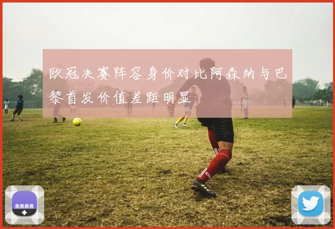 欧冠决赛阵容身价对比阿森纳与巴黎首发价值差距明显