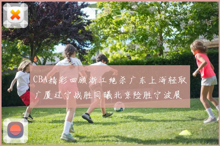 CBA精彩回顾浙江绝杀广东上海轻取广厦辽宁战胜同曦北京险胜宁波展现强队风采