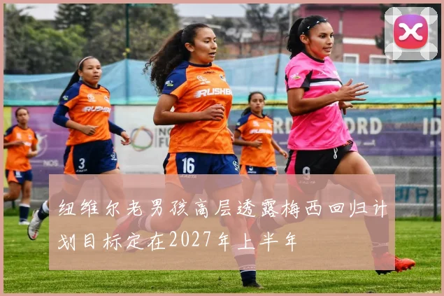 纽维尔老男孩高层透露梅西回归计划目标定在2027年上半年