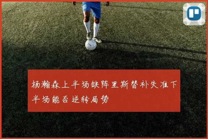 杨瀚森上半场缺阵里斯替补失准下半场能否逆转局势