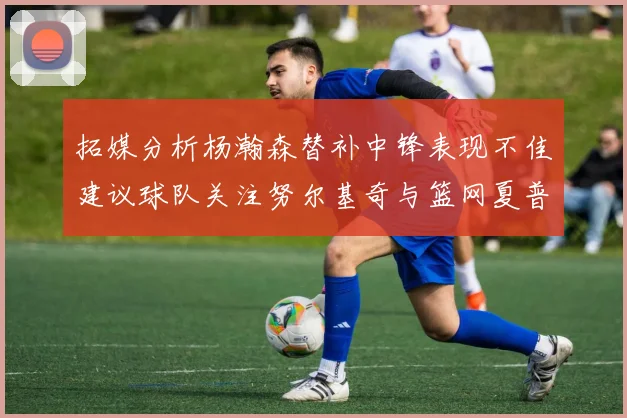 拓媒分析杨瀚森替补中锋表现不佳建议球队关注努尔基奇与篮网夏普