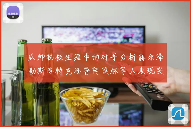 瓜帅执教生涯中的对手分析赫尔泽勒斯洛特克洛普阿莫林等人表现突出