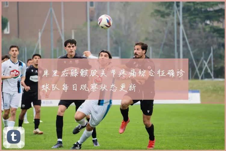 库里右膝髌股关节疼痛综合征确诊球队每日观察状态更新