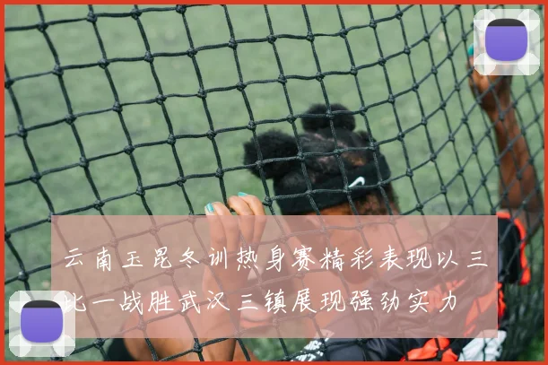 云南玉昆冬训热身赛精彩表现以三比一战胜武汉三镇展现强劲实力