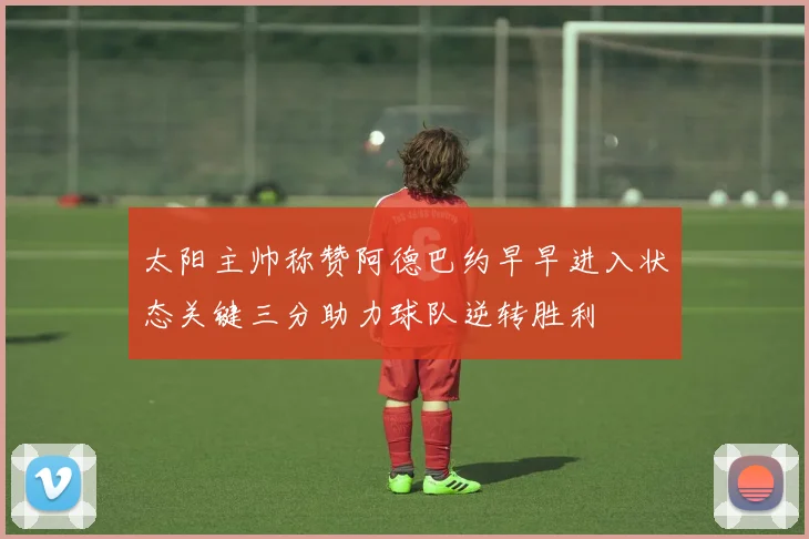 太阳主帅称赞阿德巴约早早进入状态关键三分助力球队逆转胜利