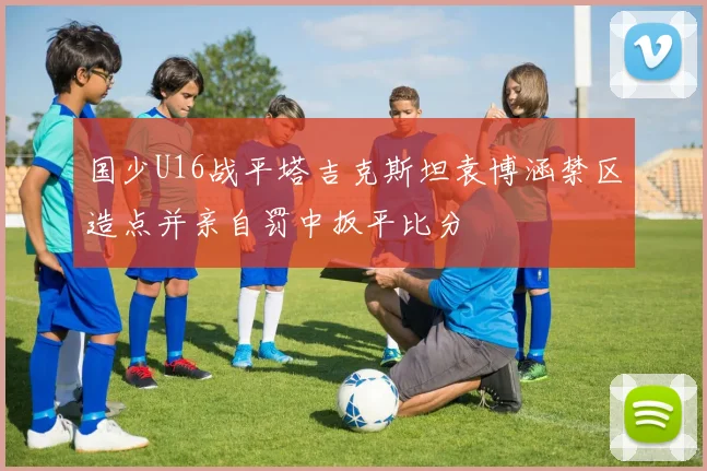 国少U16战平塔吉克斯坦袁博涵禁区造点并亲自罚中扳平比分