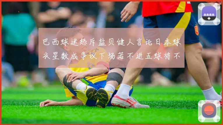 巴西球迷怒斥盐贝健人言论日本球衣星数成争议下场若不进五球将不庆祝